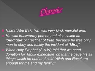  Hazrat Abu Bakr (ra) was very kind, merciful and.
 He was trustworthy person and also called as
‘Siddique’ or ‘Testifier of truth’ because he was only
man to obey and testify the incident of ‘Miraj’.
 When Holy Prophet (S.A.W) told that we need
donation for Tabuk expedition on that he gave his all
things which he had and said “Allah and Rasul are
enough for me and my family.”
 
