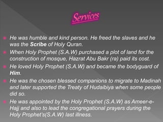  He was humble and kind person. He freed the slaves and he
was the Scribe of Holy Quran.
 When Holy Prophet (S.A.W) purchased a plot of land for the
construction of mosque, Hazrat Abu Bakr (ra) paid its cost.
 He loved Holy Prophet (S.A.W) and became the bodyguard of
Him.
 He was the chosen blessed companions to migrate to Madinah
and later supported the Treaty of Hudaibiya when some people
did so.
 He was appointed by the Holy Prophet (S.A.W) as Ameer-e-
Hajj and also to lead the congregational prayers during the
Holy Prophet’s(S.A.W) last illness.
 