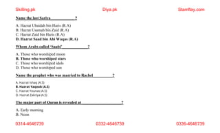 Name the last Sariya____________ ?
A. Hazrat Ubaidah bin Haris (R.A)
B. Hazrat Usamah bin Zaid (R.A)
C. Hazrat Zaid bin Haris (R.A)
D. Hazrat Saad bin Abi Waqas (R.A)
Whom Arabs called ‘Saabi’_____________?
A. Those who worshiped moon
B. Those who worshiped stars
C. Those who worshiped idols
D. Those who worshiped sun
Name the prophet who was married to Rachel__________?
A. Hazrat Ishaq (A.S)
B. Hazrat Yaqoob (A.S)
C. Hazrat Younas (A.S)
D. Hazrat Zakriya (A.S)
The major part of Quran is revealed at ____________________?
A. Early morning
B. Noon
Skilling.pk Diya.pk Stamflay.com
0314-4646739 0332-4646739 0336-4646739
 