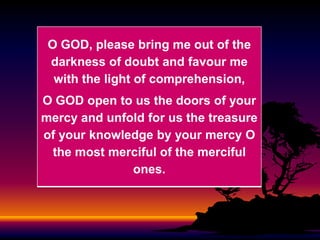 O GOD, please bring me out of the
darkness of doubt and favour me
with the light of comprehension,
O GOD open to us the doors of your
mercy and unfold for us the treasure
of your knowledge by your mercy O
the most merciful of the merciful
ones.

 