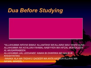 Dua Before Studying

“ALLAHUMMA INFA’NII BIMAA ‘ALLAMTANII WA’ALLIMNII MAA YANFA’UUNII.
ALLAHUMMA INII AS’ALUKA FAHMAL-NABIYYEN WA HIFZAL MURSALEEN
AL-MUQARRABEEN.
ALLAHUMMA IJAL LEESANEE ‘AIMAN BI DHIKRIKA WA QALBI BI
KHASHYATIKA.
INNAKA ‘ALA MA-TASHA’U QADEER WA ANTA HASBUN-ALLAHU WA
NA’MAL WAKEEL.”

 