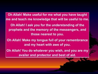 Oh Allah! Make useful for me what you have taught
me and teach me knowledge that will be useful to me.

Oh Allah! I ask you for the understanding of the
prophets and the memory of the messengers, and
those nearest to you.
Oh Allah! Make my tongue full of your remembrance
and my heart with awe of you.
Oh Allah! You do whatever you wish, and you are my
availer and protector and best of aid.

 