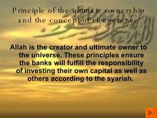 Principle of the ultimate ownership and the concept of vicegerence Allah is the creator and ultimate owner to the universe. These principles ensure the banks will fulfill the responsibility of investing their own capital as well as others according to the syariah.  