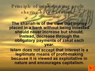 Principle of implementing profit sharing based system. The shariah is of the view that money placed in a bank without being invested should never increase but should, instead, decrease through the obligatory payments of zakat each year. Islam does not accept that interest is a legitimate means of profit-making because it is viewed as exploitative in nature and encourages capitalism. 