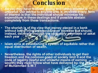 Conclusion As you may have realized, giving and taking interest is unlawful. Our advice to anyone who is involved in any form of interest is that the individual should minimize his expenditure in these dealings and if possible abstain completely from these transactions.  The shariah is of the view that money placed in a bank without being invested should never increase but should, instead, decrease through the obligatory payments of zakat each year Islam aims at establishing a system of equitable rather that equal distribution of wealth.  Nevertheless, the rights of other individuals to get their freedom and the common good of society limit it and the code of legality (lawful and unlawful means of earning wealth) they must follow what have delivered by  the prophet of Muhammad S.W.T 