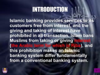INTRODUCTION Islamic banking provides services to its customers free from interest, and the giving and taking of interest have prohibited in all transaction. Islam bans Muslims from taking or giving  interest  ( the Arabic term for which is Riba ), and this prohibition makes an Islamic banking system differ fundamentally from a conventional banking system. 