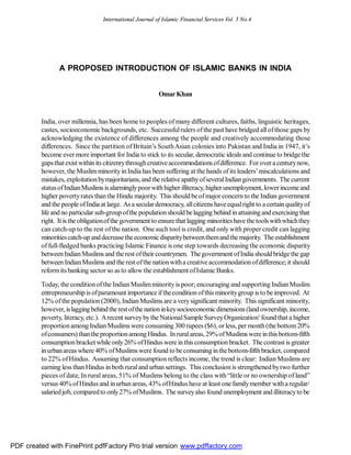 International Journal of Islamic Financial Services Vol. 5 No.4




                A PROPOSED INTRODUCTION OF ISLAMIC BANKS IN INDIA


                                                         Omar Khan


         India, over millennia, has been home to peoples of many different cultures, faiths, linguistic heritages,
         castes, socioeconomic backgrounds, etc. Successful rulers of the past have bridged all of those gaps by
         acknowledging the existence of differences among the people and creatively accommodating those
         differences. Since the partition of Britain’s South Asian colonies into Pakistan and India in 1947, it’s
         become ever more important for India to stick to its secular, democratic ideals and continue to bridge the
         gaps that exist within its citizenry through creative accommodations of difference. For over a century now,
         however, the Muslim minority in India has been suffering at the hands of its leaders’ miscalculations and
         mistakes, exploitation by majoritarians, and the relative apathy of several Indian governments. The current
         status of Indian Muslims is alarmingly poor with higher illiteracy, higher unemployment, lower income and
         higher poverty rates than the Hindu majority. This should be of major concern to the Indian government
         and the people of India at large. As a secular democracy, all citizens have equal right to a certain quality of
         life and no particular sub-group of the population should be lagging behind in attaining and exercising that
         right. It is the obligation of the government to ensure that lagging minorities have the tools with which they
         can catch-up to the rest of the nation. One such tool is credit, and only with proper credit can lagging
         minorities catch-up and decrease the economic disparity between them and the majority. The establishment
         of full-fledged banks practicing Islamic Finance is one step towards decreasing the economic disparity
         between Indian Muslims and the rest of their countrymen. The government of India should bridge the gap
         between Indian Muslims and the rest of the nation with a creative accommodation of difference; it should
         reform its banking sector so as to allow the establishment of Islamic Banks.

         Today, the condition of the Indian Muslim minority is poor; encouraging and supporting Indian Muslim
         entrepreneurship is of paramount importance if the condition of this minority group is to be improved. At
         12% of the population (2000), Indian Muslims are a very significant minority. This significant minority,
         however, is lagging behind the rest of the nation in key socioeconomic dimensions (land ownership, income,
         poverty, literacy, etc.). A recent survey by the National Sample Survey Organization1 found that a higher
         proportion among Indian Muslims were consuming 300 rupees ($6), or less, per month (the bottom 20%
         of consumers) than the proportion among Hindus. In rural areas, 29% of Muslims were in this bottom-fifth
         consumption bracket while only 26% of Hindus were in this consumption bracket. The contrast is greater
         in urban areas where 40% of Muslims were found to be consuming in the bottom-fifth bracket, compared
         to 22% of Hindus. Assuming that consumption reflects income, the trend is clear: Indian Muslims are
         earning less than Hindus in both rural and urban settings. This conclusion is strengthened by two further
         pieces of data; In rural areas, 51% of Muslims belong to the class with “little or no ownership of land”
         versus 40% of Hindus and in urban areas, 43% of Hindus have at least one family member with a regular/
         salaried job, compared to only 27% of Muslims. The survey also found unemployment and illiteracy to be




PDF created with FinePrint pdfFactory Pro trial version www.pdffactory.com
 