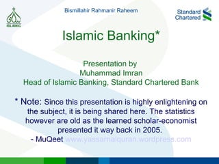Islamic Banking*
Presentation by
Muhammad Imran
Head of Islamic Banking, Standard Chartered Bank
* Note: Since this presentation is highly enlightening on
the subject, it is being shared here. The statistics
however are old as the learned scholar-economist
presented it way back in 2005.
- MuQeet www.yassarnalquran.wordpress.com
Bismillahir Rahmanir Raheem
 