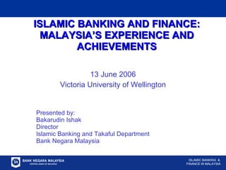 ISLAMIC BANKING AND FINANCE: MALAYSIA’S EXPERIENCE AND ACHIEVEMENTS 13 June 2006 Victoria University of Wellington Presented by: Bakarudin Ishak Director Islamic Banking and Takaful Department Bank Negara Malaysia ISLAMIC BANKING  & FINANCE IN MALAYSIA 