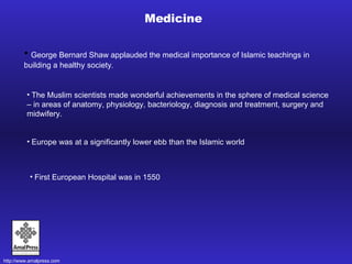 Medicine George Bernard Shaw applauded the medical importance of Islamic teachings in building a healthy society . The Muslim scientists made wonderful achievements in the sphere of medical science – in areas of anatomy, physiology, bacteriology, diagnosis and treatment, surgery and midwifery.   Europe was at a significantly lower ebb than the Islamic world First European Hospital was in 1550 
