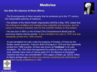 Medicine Abu Bakr Bin Zakariya Al-Rhazi (864ce) The Encyclopaedia of Islam  remarks that he remained up to the 17 th  century the indisputable authority of medicine . The Bulletin of the World Health Organisation  [WHO] in May 1970, stated that  His writings on smallpox and measles show originality and accuracy, and his essay on infectious diseases was the first scientific treatise on that subject.  He was born in 864 c.e His Al Hawi [The Comprehensive Book] was an enormous twenty-volume wonder.  It was translated into Latin in 1279, and was repeatedly printed from 1488 onwards. It was translated into Latin under the auspices of Charles I of Anjou by the Sicilian Jewish physician,  Faraj ibn Salim  (Farragut) in 1279 and was repeatedly printed from 1488 onwards. Al-Hawi was known as  'Continens'  in its Latin translation. " By 1542 there had appeared five editions of this vast and costly work, besides many more of various parts of it. Its influence on European medicine was thus very considerable ." (The Legacy of Islam, pp. 323-5). Infact, Ar-Razi's al-Hawi was  one of the nine volumes constituting the whole library of the Paris Faculty of Medicine in 1395 . 