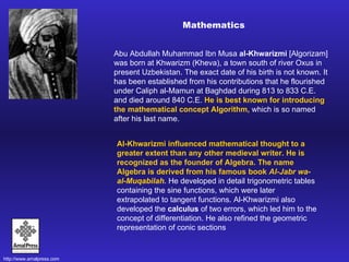 Abu Abdullah Muhammad Ibn Musa  al-Khwarizmi   [Algorizam]   was born at Khwarizm (Kheva), a town south of river Oxus in present Uzbekistan. The exact date of his birth is not known. It has been established from his contributions that he flourished under Caliph al-Mamun at Baghdad during 813 to 833 C.E. and died around 840 C.E.  He is best known for introducing the mathematical concept Algorithm,  which is so named after his last name.  Al-Khwarizmi influenced mathematical thought to a greater extent than any other medieval writer.   He is recognized as the founder of Algebra. The name Algebra is derived from his famous book  Al-Jabr wa-al-Muqabilah.  He developed in detail trigonometric tables containing the sine functions, which were later extrapolated to tangent functions. Al-Khwarizmi also developed the  calculus  of two errors, which led him to the concept of differentiation. He also refined the geometric representation of conic sections Mathematics 
