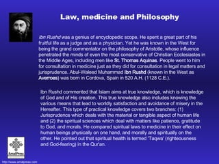 Ibn Rushd  was a genius of encyclopedic scope. He spent a great part of his fruitful life as a judge and as a physician. Yet he was known in the West for being the grand commentator on the philosophy of Aristotle, whose influence penetrated the minds of even the most conservative of Christian Ecclesiastes in the Middle Ages, including men like  St. Thomas Aquinas . People went to him for consultation in medicine just as they did for consultation in legal matters and jurisprudence. Abul-Waleed Muhammad  Ibn Rushd  (known in the West as  Averroes ) was born in Cordova, Spain in 520 A.H. (1128 C.E.).  Law, medicine and Philosophy Ibn Rushd commented that Islam aims at true knowledge, which is knowledge of God and of His creation. This true knowledge also includes knowing the various means that lead to worldly satisfaction and avoidance of misery in the Hereafter. This type of practical knowledge covers two branches: (1) Jurisprudence which deals with the material or tangible aspect of human life and (2) the spiritual sciences which deal with matters like patience, gratitude to God, and morals. He compared spiritual laws to medicine in their effect on human beings physically on one hand, and morally and spiritually on the other. He pointed out that spiritual health is termed 'Taqwa' (righteousness and God-fearing) in the Qur'an.  