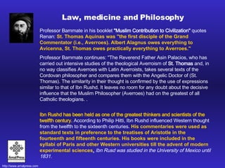 Professor Bammate in his booklet  "Muslim Contribution to Civilization"  quotes Renan:  St. Thomas Aquinas was "the first disciple of the Grand Commentator (i.e., Averroes). Albert Alagnus owes everything to Avicenna, St. Thomas owes practically everything to Averroes."   Professor Bammate continues: "The Reverend Father Asin Palacios, who has carried out intensive studies of the theological Averroism of  St. Thomas  and, in no way classifies Averroes with Latin Averroists, takes several texts of the Cordovan philosopher and compares them with the Angelic Doctor of (St. Thomas). The similarity in their thought is confirmed by the use of expressions similar to that of Ibn Rushd. It leaves no room for any doubt about the decisive influence that the Muslim Philosopher (Averroes) had on the greatest of all Catholic theologians.  .  Ibn Rushd has been held as one of the greatest thinkers and scientists of the twelfth century.  According to Philip Hitti, Ibn Rushd influenced Western thought from the twelfth to the sixteenth centuries.  His commentaries were used as standard texts in preference to the treatises of Aristotle in the fourteenth and fifteenth centuries. His books were included in the syllabi of Paris and other Western universities till the advent of modern experimental sciences .   Ibn Rusd was studied in the University of Mexico until 1831.  Law, medicine and Philosophy 