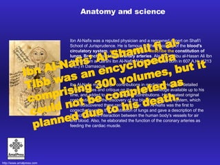 Ibn Al-Nafis was a reputed physician and a renowned expert on Shafi'i School of Jurisprudence. He is famous for the discovery of the  blood's circulatory system ,  and was the first to describe the   constitution of lungs, Bronchi , and the  coronary arteries . Ala-al-Din Abu al-Hasan Ali Ibn Abi al-Hazm al-Qarshi Ibn Al-Nafis Al-Damashqi was born in 607 A.H. (1213 C.E.) in Damascus.  Anatomy and science Ibn Al-Nafis made major contributions in medicine. He wrote detailed commentaries and critique on the medical knowledge available up to his time, and added to it many original contributions. His greatest original contribution was the discovery of the blood's circulatory system, which was rediscovered three centuries later. Ibn Al-Nafis was the first to correctly describe the constitution of lungs and gave a description of the Bronchi and the interaction between the human body's vessels for air and blood. Also, he elaborated the function of the coronary arteries as feeding the cardiac muscle. Ibn Al-Nafis’ Al-Shamil fi al-Tibb was an encyclopedia comprising 300 volumes, but it could not be completed as planned due to his death.   