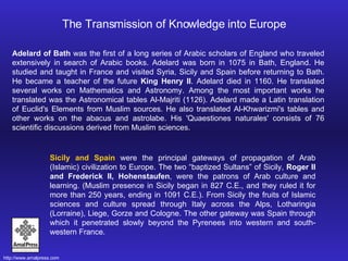 Adelard of Bath  was the first of a long series of Arabic scholars of England who traveled extensively in search of Arabic books. Adelard was born in 1075 in Bath, England. He studied and taught in France and visited Syria, Sicily and Spain before returning to Bath. He became a teacher of the future  King Henry II . Adelard died in 1160. He translated several works on Mathematics and Astronomy. Among the most important works he translated was the Astronomical tables Al-Majriti (1126). Adelard made a Latin translation of Euclid's Elements from Muslim sources. He also translated Al-Khwarizmi's tables and other works on the abacus and astrolabe. His 'Quaestiones naturales' consists of 76 scientific discussions derived from Muslim sciences.  The Transmission of Knowledge into Europe Sicily and Spain  were the principal gateways of propagation of Arab (Islamic) civilization to Europe. The two “baptized Sultans” of Sicily,  Roger II and Frederick II, Hohenstaufen , were the patrons of Arab culture and learning. (Muslim presence in Sicily began in 827 C.E., and they ruled it for more than 250 years, ending in 1091 C.E.). From Sicily the fruits of Islamic sciences and culture spread through Italy across the Alps, Lotharingia (Lorraine), Liege, Gorze and Cologne. The other gateway was Spain through which it penetrated slowly beyond the Pyrenees into western and south-western France.  