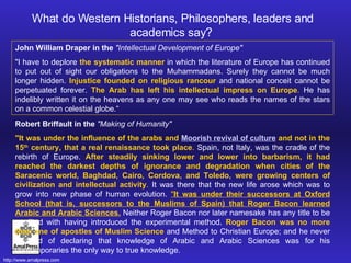 John William Draper in the  "Intellectual Development of Europe"  "I have to deplore  the systematic manner  in which the literature of Europe has continued to put out of sight our obligations to the Muhammadans. Surely they cannot be much longer hidden.  Injustice founded on religious rancour  and national conceit cannot be perpetuated forever.  The Arab has left his intellectual impress on Europe .  He has indelibly written it on the heavens as any one may see who reads the names of the stars on a common celestial globe.“ What do Western Historians, Philosophers, leaders and academics say?  Robert Briffault in the  "Making of Humanity"   "It was under the influence of the arabs and  Moorish revival of culture  and not in the 15 th  century, that a real renaissance took place .  Spain, not Italy, was the cradle of the rebirth of Europe.  After steadily sinking lower and lower into barbarism, it had reached the darkest depths of ignorance and degradation when cities of the Saracenic world, Baghdad, Cairo, Cordova, and Toledo, were growing centers of civilization and intellectual activity .  It was there that the new life arose which was to grow into new phase of human evolution.  " It was under their successors at Oxford School (that is, successors to the Muslims of Spain) that Roger Bacon learned Arabic and Arabic Sciences.  Neither Roger Bacon nor later namesake has any title to be credited with having introduced the experimental method.  Roger Bacon was no more than one of apostles of Muslim Science  and Method to Christian Europe; and he never wearied of declaring that knowledge of Arabic and Arabic Sciences was for his contemporaries the only way to true knowledge.  