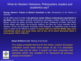 George Sarton's Tribute to Muslim Scientists in the  "Introduction to the History of Science,"  "It will suffice here to evoke a  few glorious names without contemporary equivalents in the West : Jabir ibn Haiyan, al-Kindi, al-Khwarizmi, al-Fargani, al-Razi, Thabit ibn Qurra, al-Battani, Hunain ibn Ishaq, al-Farabi, Ibrahim ibn Sinan, al-Masudi, al-Tabari, Abul Wafa, 'Ali ibn Abbas, Abul Qasim, Ibn al-Jazzar, al-Biruni, Ibn Sina, Ibn Yunus, al-Kashi, Ibn al-Haitham, 'Ali Ibn 'Isa al-Ghazali, al-zarqab, Omar Khayyam. A magnificent array of names which it would not be difficult to extend.  If anyone tells you that the Middle Ages were scientifically sterile, just quote these men to him, all of whom flourished within a short period, 750 to 1100 A.D. " Robert Briffault in the  "Making of Humanity"  "It is highly probable that but for the Arabs, modern European civilization would never have arisen at all; it is absolutely certain that but for them, it would not have assumed that character which has enabled it to transcend all previous phases of evolution." What do Western Historians, Philosophers, leaders and academics say?  