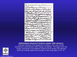 Mathematics Decimal Fractions (dated 10th century) Decimal Fractions first appeared in Arabic in the work of the Damascene arithmetician Abu'l-Hasan al-Uqlidisi. This page from the unique manuscipt of al-Uqlidisi's Kitab al-Fusul shows the decimal point as a stroke above the number in the units place in lin 10. 