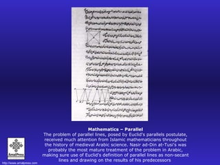 Mathematics – Parallel The problem of parallel lines, posed by Euclid's parallels postulate, received much attention from Islamic mathematicians throughout the history of medieval Arabic science. Nasir ad-Din at-Tusi's was probably the most mature treatment of the problem in Arabic, making sure use of Euclid's definition of parallel lines as non-secant lines and drawing on the results of his predecessors  
