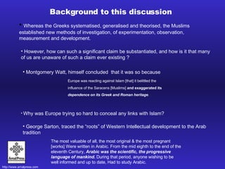 Whereas the Greeks systematised, generalised and theorised, the Muslims established new methods of investigation, of experimentation, observation, measurement and development. The most valuable of all, the most original & the most pregnant [works] Were written in Arabic. From the mid eighth to the end of the eleventh Century,  Arabic was the scientific, the progressive language of mankind.  During that period, anyone wishing to be well informed and up to date, Had to study Arabic. Background to this discussion Why was Europe trying so hard to conceal any links with Islam?  However, how can such a significant claim be substantiated, and how is it that many of us are unaware of such a claim ever existing ?  Montgomery Watt, himself concluded  that it was so because Europe was reacting against Islam [that] it belittled the influence of the Saracens [Muslims]  and exaggerated its  dependence on its Greek and Roman heritage .   George Sarton, traced the “roots” of Western Intellectual development to the Arab tradition   