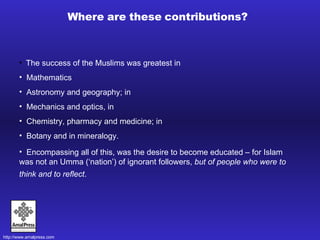 Where are these contributions? The success of the Muslims was greatest in  Mathematics Astronomy and geography; in  Mechanics and optics, in  Chemistry, pharmacy and medicine; in  Botany and in mineralogy. Encompassing all of this, was the desire to become educated – for Islam was not an Umma (‘nation’) of ignorant followers,  but of people who were to think and to reflect .   