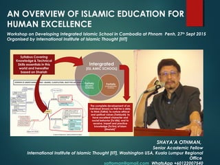 AN OVERVIEW OF ISLAMIC EDUCATION FOR
HUMAN EXCELLENCE
SHAYA’A OTHMAN,
Senior Academic Fellow
International Institute of Islamic Thought [IIT], Washington USA, Kuala Lumpur Regional
Office
sottoman@gmail.com WhatsApp +60122007540
Workshop on Developing Integrated Islamic School in Cambodia at Phnom Penh, 27th
Sept 2015
Organised by International Institute of Islamic Thought [IIIT]
 