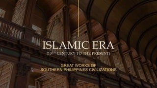 ISLAMIC ERA
(13TH CENTURY TO THE PRESENT)
GREAT WORKS OF
SOUTHERN PHILIPPINES CIVILIZATIONS
 