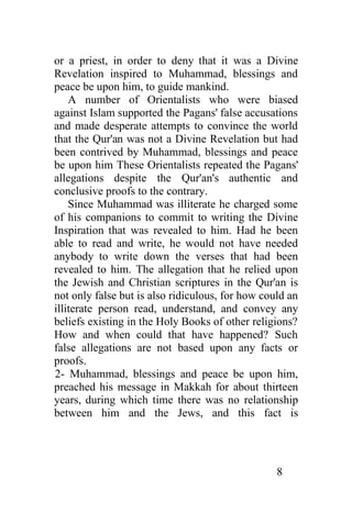 or a priest, in order to deny that it was a Divine
Revelation inspired to Muhammad, blessings and
peace be upon him, to guide mankind.
    A number of Orientalists who were biased
against Islam supported the Pagans' false accusations
and made desperate attempts to convince the world
that the Qur'an was not a Divine Revelation but had
been contrived by Muhammad, blessings and peace
be upon him These Orientalists repeated the Pagans'
allegations despite the Qur'an's authentic and
conclusive proofs to the contrary.
    Since Muhammad was illiterate he charged some
of his companions to commit to writing the Divine
Inspiration that was revealed to him. Had he been
able to read and write, he would not have needed
anybody to write down the verses that had been
revealed to him. The allegation that he relied upon
the Jewish and Christian scriptures in the Qur'an is
not only false but is also ridiculous, for how could an
illiterate person read, understand, and convey any
beliefs existing in the Holy Books of other religions?
How and when could that have happened? Such
false allegations are not based upon any facts or
proofs.
2- Muhammad, blessings and peace be upon him,
preached his message in Makkah for about thirteen
years, during which time there was no relationship
between him and the Jews, and this fact is




                                                  8
 