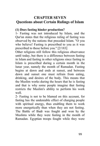CHAPTER SEVEN
Questions about Certain Rulings of Islam
(1) Does fasting hinder production?
1- Fasting was not introduced by Islam, and the
Qur'an states that the religious ruling of fasting was
observed by the nations that preceded Islam. "O you
who believe! Fasting is prescribed to you as it was
prescribed to those before you." [2/183]
Other religions still follow this religious observance
until today, but there is a difference between fasting
in Islam and fasting in other religions since fasting in
Islam is prescribed during a certain month in the
lunar year, namely the month of Ramadan. Fasting
begins at dawn and ends at sunset, and between
dawn and sunset one must refrain from eating,
drinking, and desires of the body. This means that
the Muslim works during the hours that he is fasting
and that is why some people imagine that fasting
restricts the Muslim's ability to perform his work
well.
2- Fasting is not to be blamed on this account, for
fasting has the undeniable effect of charging people
with spiritual energy, thus enabling them to work
more energetically than when they are not fasting.
The Battle of Badr was fought and won by the
Muslims while they were fasting in the month of
Ramadan. Egyptian troops fought while they were



                                                   99
 