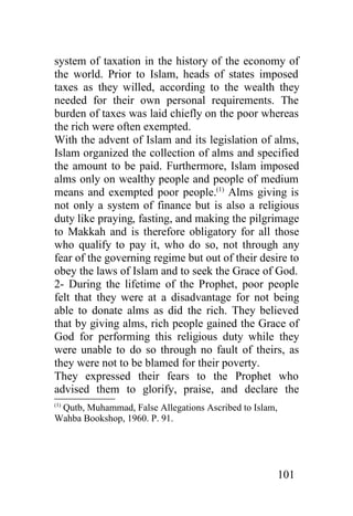system of taxation in the history of the economy of
the world. Prior to Islam, heads of states imposed
taxes as they willed, according to the wealth they
needed for their own personal requirements. The
burden of taxes was laid chiefly on the poor whereas
the rich were often exempted.
With the advent of Islam and its legislation of alms,
Islam organized the collection of alms and specified
the amount to be paid. Furthermore, Islam imposed
alms only on wealthy people and people of medium
means and exempted poor people.(1) Alms giving is
not only a system of finance but is also a religious
duty like praying, fasting, and making the pilgrimage
to Makkah and is therefore obligatory for all those
who qualify to pay it, who do so, not through any
fear of the governing regime but out of their desire to
obey the laws of Islam and to seek the Grace of God.
2- During the lifetime of the Prophet, poor people
felt that they were at a disadvantage for not being
able to donate alms as did the rich. They believed
that by giving alms, rich people gained the Grace of
God for performing this religious duty while they
were unable to do so through no fault of theirs, as
they were not to be blamed for their poverty.
They expressed their fears to the Prophet who
advised them to glorify, praise, and declare the
(1)
 Qutb, Muhammad, False Allegations Ascribed to Islam,
Wahba Bookshop, 1960. P. 91.




                                                        101
 