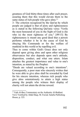 greatness of God thirty-three times after each prayer,
assuring them that this would elevate them to the
same status of rich people who gave alms.(1)
3- The criterion recognized by the Qur'an by which
people are judged is that of piety and righteousness
as is stated in the following Qur'anic verse: 'Verily
the most honoured of you in the Sight of God is (he
who is) the most righteous of you." [49/13] By
righteousness is meant any good deed that a person
performs whether it be in the cause of God by
obeying His Commands or for the welfare of
mankind in this world or by repelling evil.
Thus to come within God's Grace does not only
depend upon giving alms and upon other religious
observances but also depends upon one's attitude,
disposition, conduct, and what one utters. Islam
attaches the greatest importance and value to one's
intention, as stated by the Prophet:
"Deeds are valued according to one's intentions".
Consequently, a poor man who sincerely wishes that
he were able to give alms shall be rewarded by God
for his sincere intention, whereas rich people who
give alms ostentatiously to attain a high status
among the people who witness their display of
charity will not attain the divine reward.

(1)
 Fath Al-Bar; Commentary on the Authentic Al-Bukhari.
Vol.2 Verified by Abdel Baqi, M. Fou'ad. Salafia Publishing
House, p. 325.



                                                        102
 