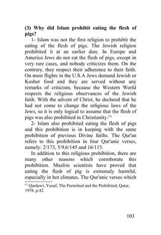 (3) Why did Islam prohibit eating the flesh of
pigs?
    1- Islam was not the first religion to prohibit the
eating of the flesh of pigs. The Jewish religion
prohibited it at an earlier date. In Europe and
America Jews do not eat the flesh of pigs, except in
very rare cases, and nobody criticizes them. On the
contrary, they respect their adherence to their faith.
On most flights in the U.S.A Jews demand Jewish or
Kosher food and they are served without any
remarks of criticism, because the Western World
respects the religious observances of the Jewish
faith. With the advent of Christ, he declared that he
had not come to change the religious laws of the
Jews, so it is only logical to assume that the flesh of
pigs was also prohibited in Christianity.(1)
    2- Islam also prohibited eating the flesh of pigs
and this prohibition is in keeping with the same
prohibition of previous Divine faiths. The Qur'an
refers to this prohibition in four Qur'anic verses,
namely: 2/173, 5/9,6/145 and 16/115.
    In addition to this religious prohibition, there are
many other reasons which corroborate this
prohibition. Muslim scientists have proved that
eating the flesh of pig is extremely harmful,
especially in hot climates. The Qur'anic verses which
(1)
  Qardawi, Yusuf, The Permitted and the Prohibited, Qatar,
1978, p.42.




                                                        103
 