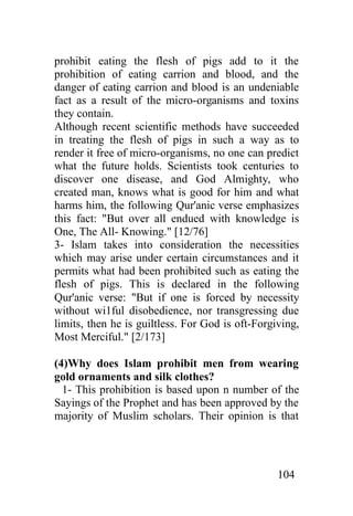 prohibit eating the flesh of pigs add to it the
prohibition of eating carrion and blood, and the
danger of eating carrion and blood is an undeniable
fact as a result of the micro-organisms and toxins
they contain.
Although recent scientific methods have succeeded
in treating the flesh of pigs in such a way as to
render it free of micro-organisms, no one can predict
what the future holds. Scientists took centuries to
discover one disease, and God Almighty, who
created man, knows what is good for him and what
harms him, the following Qur'anic verse emphasizes
this fact: "But over all endued with knowledge is
One, The All- Knowing." [12/76]
3- Islam takes into consideration the necessities
which may arise under certain circumstances and it
permits what had been prohibited such as eating the
flesh of pigs. This is declared in the following
Qur'anic verse: "But if one is forced by necessity
without wi1ful disobedience, nor transgressing due
limits, then he is guiltless. For God is oft-Forgiving,
Most Merciful." [2/173]

(4)Why does Islam prohibit men from wearing
gold ornaments and silk clothes?
  1- This prohibition is based upon n number of the
Sayings of the Prophet and has been approved by the
majority of Muslim scholars. Their opinion is that




                                                  104
 