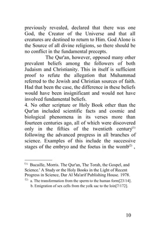 previously revealed, declared that there was one
God, the Creator of the Universe and that all
creatures are destined to return to Him. God Alone is
the Source of all divine religions, so there should be
no conflict in the fundamental precepts.
           The Qur'an, however, opposed many other
prevalent beliefs among the followers of both
Judaism and Christianity. This in itself is sufficient
proof to refute the allegation that Muhammad
referred to the Jewish and Christian sources of faith.
Had that been the case, the difference in these beliefs
would have been insignificant and would not have
involved fundamental beliefs.
4. No other scripture or Holy Book other than the
Qur'an included scientific facts and cosmic and
biological phenomena in its verses more than
fourteen centuries ago, all of which were discovered
only in the fifties of the twentieth century(1)
following the advanced progress in all branches of
science. Examples of this include the successive
stages of the embryo and the foetus in the womb(2) ,


(1)
   Bucaille, Morris. The Qur'an, The Torah, the Gospel, and
Science.' A Study or the Holy Books in the Light of Recent
Progress in Science, Dar Al Ma'arif Publishing House. 1978.
(2)
      a. The transformation from the sperm to the human form[23/14].
      b. Emigration of sex cells from the yolk sac to the loin[7/172].




                                                                  10
 