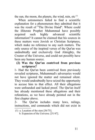 the sun, the moon, the planets, the wind, rain, etc (1)
    When astronomers failed to find a scientific
explanation for a phenomenon they admitted that it
was the result of "The Divine Hand". Where could
the illiterate Prophet Muhammad have possibly
acquired      such   highly advanced         scientific
information? It cannot be claimed that his sources in
these matters were Jewish or Christian Scriptures,
which make no reference to any such matters. The
only source of the inspired verses of the Qur'an was
undoubtedly and exclusively God Almighty, the
Creator of the Universe, and could not possibly have
been any human source.
  (2) Was the Qur'an contrived from previous
       scriptures?
1- Had the Qur'an been contrived from previously
revealed scriptures, Muhammad's adversaries would
not have ignored the matter and remained silent.
They would undoubtedly have seized the opportunity
to accuse him to that effect. All their allegations
were unfounded and lacked proof. The Qur'an itself
has already mentioned these allegations and their
refutations, as we have already pointed out in the
first chapter above.
2-     The Qur'an includes many laws, rulings,
instructions, and commands which did not exist in
(1) a. Location of the stars [56/75].
    b. Expansion of the Universe. [51/47].




                                                  11
 