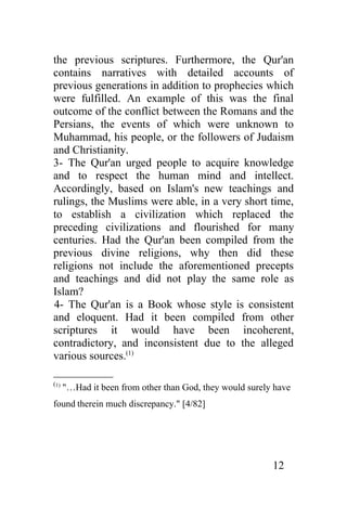 the previous scriptures. Furthermore, the Qur'an
contains narratives with detailed accounts of
previous generations in addition to prophecies which
were fulfilled. An example of this was the final
outcome of the conflict between the Romans and the
Persians, the events of which were unknown to
Muhammad, his people, or the followers of Judaism
and Christianity.
3- The Qur'an urged people to acquire knowledge
and to respect the human mind and intellect.
Accordingly, based on Islam's new teachings and
rulings, the Muslims were able, in a very short time,
to establish a civilization which replaced the
preceding civilizations and flourished for many
centuries. Had the Qur'an been compiled from the
previous divine religions, why then did these
religions not include the aforementioned precepts
and teachings and did not play the same role as
Islam?
4- The Qur'an is a Book whose style is consistent
and eloquent. Had it been compiled from other
scriptures it would have been incoherent,
contradictory, and inconsistent due to the alleged
various sources.(1)

(1)
      "…Had it been from other than God, they would surely have
found therein much discrepancy." [4/82]




                                                          12
 