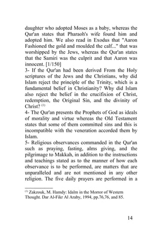 daughter who adopted Moses as a baby, whereas the
Qur'an states that Pharaoh's wife found him and
adopted him. We also read in Exodus that "Aaron
Fashioned the gold and moulded the calf..." that was
worshipped by the Jews, whereas the Qur'an states
that the Samiri was the culprit and that Aaron was
innocent. [1/150]
3- If the Qur'an had been derived From the Holy
scriptures of the Jews and the Christians, why did
Islam reject the principle of the Trinity, which is a
fundamental belief in Christianity? Why did Islam
also reject the belief in the crucifixion of Christ,
redemption, the Original Sin, and the divinity of
Christ? (1)
4- The Qur'an presents the Prophets of God as ideals
of morality and virtue whereas the Old Testament
states that some of them committed sins and this is
incompatible with the veneration accorded them by
Islam.
5- Religious observances commanded in the Qur'an
such as praying, fasting, alms giving, and the
pilgrimage to Makkah, in addition to the instructions
and teachings stated as to the manner of how each
observance is to be performed, are matters that are
unparalleled and are not mentioned in any other
religion. The five daily prayers are performed in a

  Zakzouk, M. Hamdy: Idalm in the Morror of Western
(1)

Thought. Dar Al-Fikr Al Araby, 1994, pp.76,76, and 85.



                                                         14
 