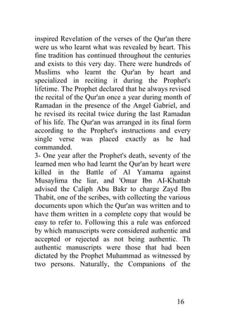 inspired Revelation of the verses of the Qur'an there
were us who learnt what was revealed by heart. This
fine tradition has continued throughout the centuries
and exists to this very day. There were hundreds of
Muslims who learnt the Qur'an by heart and
specialized in reciting it during the Prophet's
lifetime. The Prophet declared that he always revised
the recital of the Qur'an once a year during month of
Ramadan in the presence of the Angel Gabriel, and
he revised its recital twice during the last Ramadan
of his life. The Qur'an was arranged in its final form
according to the Prophet's instructions and every
single verse was placed exactly as he had
commanded.
3- One year after the Prophet's death, seventy of the
learned men who had learnt the Qur'an by heart were
killed in the Battle of Al Yamama against
Musaylima the liar, and 'Omar Ibn AI-Khattab
advised the Caliph Abu Bakr to charge Zayd Ibn
Thabit, one of the scribes, with collecting the various
documents upon which the Qur'an was written and to
have them written in a complete copy that would be
easy to refer to. Following this a rule was enforced
by which manuscripts were considered authentic and
accepted or rejected as not being authentic. Th
authentic manuscripts were those that had been
dictated by the Prophet Muhammad as witnessed by
two persons. Naturally, the Companions of the




                                                  16
 