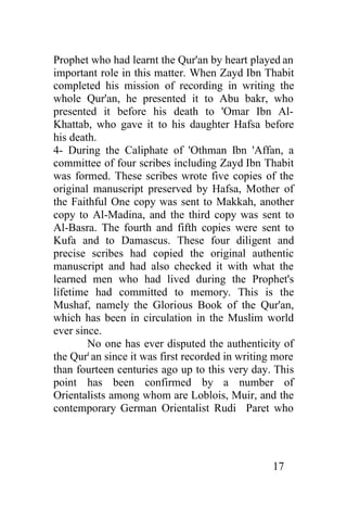 Prophet who had learnt the Qur'an by heart played an
important role in this matter. When Zayd Ibn Thabit
completed his mission of recording in writing the
whole Qur'an, he presented it to Abu bakr, who
presented it before his death to 'Omar Ibn Al-
Khattab, who gave it to his daughter Hafsa before
his death.
4- During the Caliphate of 'Othman Ibn 'Affan, a
committee of four scribes including Zayd Ibn Thabit
was formed. These scribes wrote five copies of the
original manuscript preserved by Hafsa, Mother of
the Faithful One copy was sent to Makkah, another
copy to Al-Madina, and the third copy was sent to
Al-Basra. The fourth and fifth copies were sent to
Kufa and to Damascus. These four diligent and
precise scribes had copied the original authentic
manuscript and had also checked it with what the
learned men who had lived during the Prophet's
lifetime had committed to memory. This is the
Mushaf, namely the Glorious Book of the Qur'an,
which has been in circulation in the Muslim world
ever since.
        No one has ever disputed the authenticity of
the Qurt an since it was first recorded in writing more
than fourteen centuries ago up to this very day. This
point has been confirmed by a number of
Orientalists among whom are Loblois, Muir, and the
contemporary German Orientalist Rudi Paret who




                                                  17
 