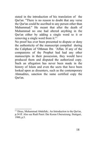 stated in the introduction of his translation of the
Qur'an: "There is no reason to doubt that any verse
the Qur'an could be ascribed to any person other than
Muhammad." He meant that after the death of
Muhammad no one had altered anything in the
Qur'an either by adding a single word to it or
removing a single word from it.(1)
No proof has ever been presented to dispute or deny
the authenticity of the manuscript compiled during
the Caliphate of 'Othman Ibn 'Affan. If any of the
companions of the Prophet had had any other
manuscripts in their possession, they would have
produced them and disputed the authorized copy.
Such an allegation has never been made in the
history of Islam and even the sects that have been
looked upon as dissenters, such as the contemporary
Ahmadites, sanction the same certified copy the
Qur'an.




(1)
  Diraz, Muhammad Abdullah,: An Introduction to the Qur'an,
p.34 ff. Also see Rudi Paret: Der Koran Ubersetzung. Stuttgart,
1980, p.5.



                                                          18
 