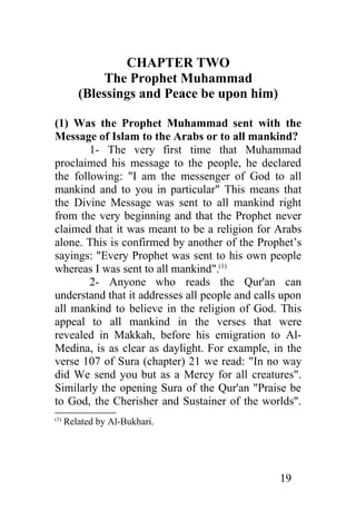 CHAPTER TWO
              The Prophet Muhammad
         (Blessings and Peace be upon him)

(1) Was the Prophet Muhammad sent with the
Message of Islam to the Arabs or to all mankind?
        1- The very first time that Muhammad
proclaimed his message to the people, he declared
the following: "I am the messenger of God to all
mankind and to you in particular" This means that
the Divine Message was sent to all mankind right
from the very beginning and that the Prophet never
claimed that it was meant to be a religion for Arabs
alone. This is confirmed by another of the Prophet’s
sayings: "Every Prophet was sent to his own people
whereas I was sent to all mankind".(1)
        2- Anyone who reads the Qur'an can
understand that it addresses all people and calls upon
all mankind to believe in the religion of God. This
appeal to all mankind in the verses that were
revealed in Makkah, before his emigration to Al-
Medina, is as clear as daylight. For example, in the
verse 107 of Sura (chapter) 21 we read: "In no way
did We send you but as a Mercy for all creatures".
Similarly the opening Sura of the Qur'an "Praise be
to God, the Cherisher and Sustainer of the worlds".
(1)
      Related by Al-Bukhari.




                                                 19
 