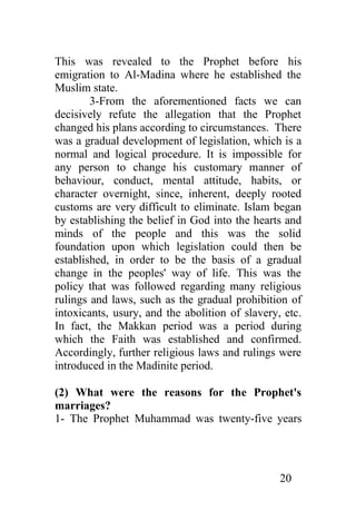 This was revealed to the Prophet before his
emigration to Al-Madina where he established the
Muslim state.
        3-From the aforementioned facts we can
decisively refute the allegation that the Prophet
changed his plans according to circumstances. There
was a gradual development of legislation, which is a
normal and logical procedure. It is impossible for
any person to change his customary manner of
behaviour, conduct, mental attitude, habits, or
character overnight, since, inherent, deeply rooted
customs are very difficult to eliminate. Islam began
by establishing the belief in God into the hearts and
minds of the people and this was the solid
foundation upon which legislation could then be
established, in order to be the basis of a gradual
change in the peoples' way of life. This was the
policy that was followed regarding many religious
rulings and laws, such as the gradual prohibition of
intoxicants, usury, and the abolition of slavery, etc.
In fact, the Makkan period was a period during
which the Faith was established and confirmed.
Accordingly, further religious laws and rulings were
introduced in the Madinite period.

(2) What were the reasons for the Prophet's
marriages?
1- The Prophet Muhammad was twenty-five years




                                                 20
 