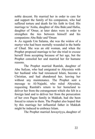 noble descent. He married her in order to care for
and support the family of his companion, who had
suffered torture and death for his faith in God. His
marriage to 'Aisha, daughter of Abu Bakr,and Hafsa,
daughter of 'Omar, at later dates were in order to
strengthen the ties between himself and his
companions Abu Bakr and 'Oman
4- As regards Um Salama, she was the widow of a
martyr who had been mortally wounded in the battle
of Uhud. She was an old woman, and when the
Prophet proposed marriage to her she tried to excuse
herself from accepting because of her age, but the
Prophet consoled her and married her for humane
reasons.
        The Prophet married Ramlah, daughter of
Abu Sufyan, who had emigrated to Abyssinia with
her husband who had renounced Islam, become a
Christian, and had abandoned her, leaving her
without any maintenance. The Prophet sent a
message to AI-Najashi, who ruled Abyssinia,
requesting Ramlah's return to her homeland to
deliver her from the estrangement which she felt in a
foreign land and to deliver her from the persecution
of her own Pagan family in Makkah, had she been
forced to return to them. The Prophet also hoped that
by this marriage her influential father in Makkah
might be induced to embrace Islam.
        The Prophet married Jawayriyya, daughter of




                                                22
 