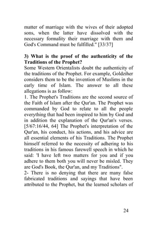 matter of marriage with the wives of their adopted
sons, when the latter have dissolved with the
necessary formality their marriage with them and
God's Command must be fulfilled." [33/37]

3) What is the proof of the authenticity of the
Traditions of the Prophet?
Some Western Orientalists doubt the authenticity of
the traditions of the Prophet. For example, Goldziher
considers them to be the invention of Muslims in the
early time of Islam. The answer to all these
allegations is as follow:
1. The Prophet's Traditions are the second source of
the Faith of Islam after the Qur'an. The Prophet was
commanded by God to relate to all the people
everything that had been inspired to him by God and
in addition the explanation of the Qur'an's verses.
[5/67:16/44, 64] The Prophet's interpretation of the
Qur'an, his conduct, his actions, and his advice are
all essential elements of his Traditions. The Prophet
himself referred to the necessity of adhering to his
traditions in his famous farewell speech in which he
said: 'I have left two matters for you and if you
adhere to them both you will never be misled. They
are God's Book, the Qur'an, and my Traditions".
2- There is no denying that there are many false
fabricated traditions and sayings that have been
attributed to the Prophet, but the learned scholars of




                                                 24
 