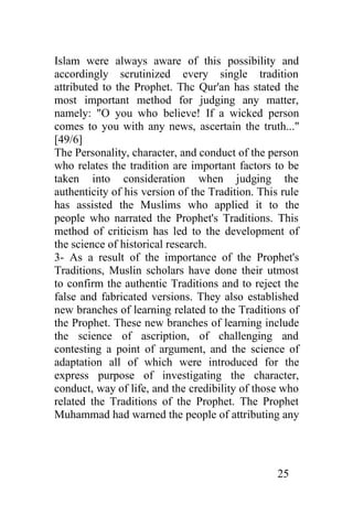 Islam were always aware of this possibility and
accordingly scrutinized every single tradition
attributed to the Prophet. Thc Qur'an has stated the
most important method for judging any matter,
namely: "O you who believe! If a wicked person
comes to you with any news, ascertain the truth..."
[49/6]
The Personality, character, and conduct of the person
who relates the tradition are important factors to be
taken into consideration when judging the
authenticity of his version of the Tradition. This rule
has assisted the Muslims who applied it to the
people who narrated the Prophet's Traditions. This
method of criticism has led to the development of
the science of historical research.
3- As a result of the importance of the Prophet's
Traditions, Muslin scholars have done their utmost
to confirm the authentic Traditions and to reject the
false and fabricated versions. They also established
new branches of learning related to the Traditions of
the Prophet. These new branches of learning include
the science of ascription, of challenging and
contesting a point of argument, and the science of
adaptation all of which were introduced for the
express purpose of investigating the character,
conduct, way of life, and the credibility of those who
related the Traditions of the Prophet. The Prophet
Muhammad had warned the people of attributing any




                                                  25
 