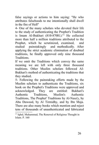 false sayings or actions to him saying: "He who
attributes falsehoods to me intentionally shall dwell
in the fire of Hell"
4- One of the many scholars who devoted their life
to the study of authenticating the Prophet's Tradition
is Imam Al-Bukhari (810-870H.).(1) He collected
more than half a million traditions attributed to the
Prophet, which he scrutinized, examined, and
studied painstakingly and methodically. After
applying the strict academic elimination of doubted
traditions, he finally approved only nine thousand
Traditions.
If we omit the Traditions which convey the same
meaning we are left with only three thousand
traditions. Other Muslim scholars followed AI-
Bukhari's method of authenticating the traditions that
they studied.
5- Following the painstaking efforts made by the
Muslim scholars to authenticate the Traditions, six
book on the Prophet's Traditions were approved and
acknowledged. They are entitled: Bukhari's
Authentic       Traditions,   Muslim's      Authentic
Traditions, The Prophet' Traditions by Al-Nasa'y, by
Abu Dawood, by Al Tirmidhy, and by Ibn Maja.
There are also many books which mention and reject
tens of thousands of unauthenticated and fabricated
(1)
   Iqbal, Muhammad, The Renewal of Religious Thought in
Islam. P. 160




                                                     26
 
