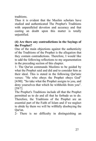 traditions.
Thus it is evident that the Muslim scholars have
studied and authenticated The Prophet's Traditions
with unparalleled devotion and accuracy and that
casting an doubt upon this matter is totally
unjustified.

(4) Are there any contradictions in the Sayings of
the Prophet?
One of the main objections against the authenticity
of the Traditions of the Prophet is the allegation that
they contain contradictions. Therefore, I would like
to add the following reflections to my argumentation
in the preceding section of this chapter.
1- The Qur'an commands Muslims to be guided by
what the Prophet said and did and to consider him as
their ideal. This is stated in the following Qur'anic
verses: "He who obeys the Prophet obeys God"
[4/80]. "So take what the Prophet assigns to you, and
deny yourselves that which he withholds from you".
[59/7]
The Prophet's Traditions include all that the Prophet
permitted us to do and all that he forbade us to do.
Therefore, the Traditions of the Prophet are an
essential part of the Faith of Islam and if we neglect
to abide by them we will be willfully disobeying the
Qur'an.
2- There is no difficulty in distinguishing an




                                                  27
 