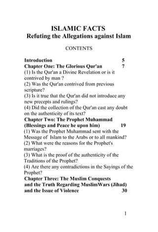 ISLAMIC FACTS
 Refuting the Allegations against Islam
                    CONTENTS

Introduction                                       5
Chapter One: The Glorious Qur'an                   7
(1) Is the Qur'an a Divine Revelation or is it
contrived by man ?
(2) Was the Qur'an contrived from previous
scripture?
(3) Is it true that the Qur'an did not introduce any
new precepts and rulings?
(4) Did the collection of the Qur'an cast any doubt
on the authenticity of its text?
Chapter Two: The Prophet Muhammad
(Blessings and Peace he upon him)                 19
(1) Was the Prophet Muhammad sent with the
Message of Islam to the Arabs or to all mankind?
(2) What were the reasons for the Prophet's
marriages?
(3) What is the proof of the authenticity of the
Traditions of the Prophet?
(4) Are there any contradictions in the Sayings of the
Prophet?
Chapter Three: The Muslim Conquests
and the Truth Regarding MuslimWars (Jihad)
and the Issue of Violence                          30



                                                 1
 