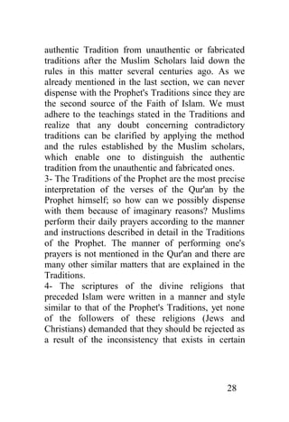 authentic Tradition from unauthentic or fabricated
traditions after the Muslim Scholars laid down the
rules in this matter several centuries ago. As we
already mentioned in the last section, we can never
dispense with the Prophet's Traditions since they are
the second source of the Faith of Islam. We must
adhere to the teachings stated in the Traditions and
realize that any doubt concerning contradictory
traditions can be clarified by applying the method
and the rules established by the Muslim scholars,
which enable one to distinguish the authentic
tradition from the unauthentic and fabricated ones.
3- The Traditions of the Prophet are the most precise
interpretation of the verses of the Qur'an by the
Prophet himself; so how can we possibly dispense
with them because of imaginary reasons? Muslims
perform their daily prayers according to the manner
and instructions described in detail in the Traditions
of the Prophet. The manner of performing one's
prayers is not mentioned in the Qur'an and there are
many other similar matters that are explained in the
Traditions.
4- The scriptures of the divine religions that
preceded Islam were written in a manner and style
similar to that of the Prophet's Traditions, yet none
of the followers of these religions (Jews and
Christians) demanded that they should be rejected as
a result of the inconsistency that exists in certain




                                                 28
 